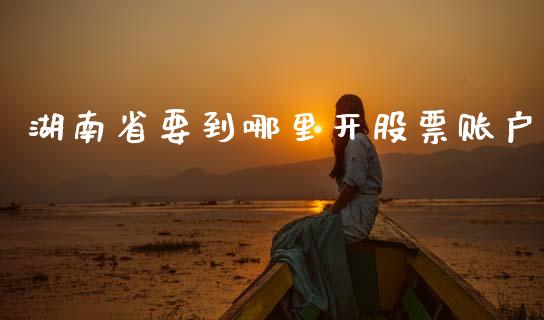 湖南省要到哪里开股票账户_https://m.eyunqq.com_融资融券_第1张