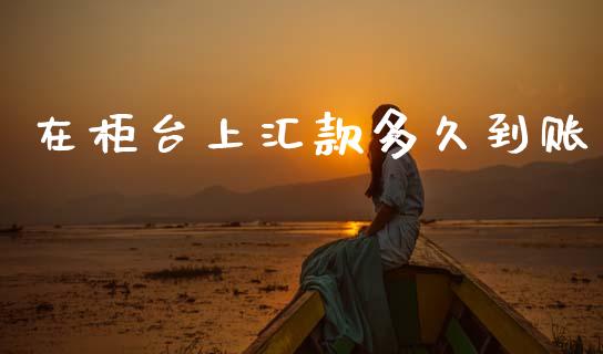 在柜台上汇款多久到账_https://m.eyunqq.com_期货投资学习_第1张