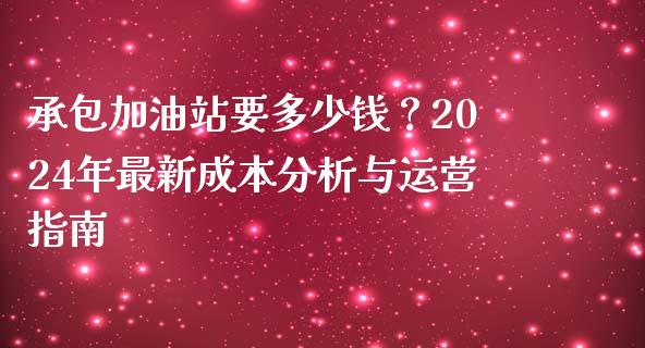 承包加油站要多少钱？2024年最新成本分析与运营指南_https://m.eyunqq.com_期货投资学习_第1张