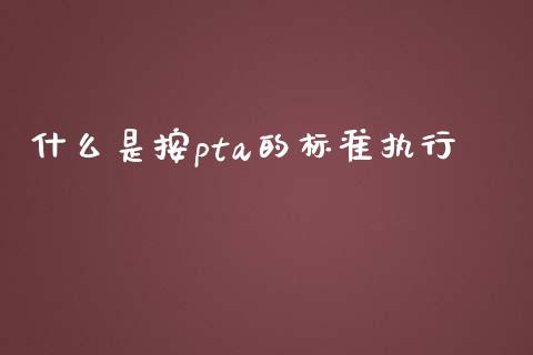 什么是按pta的标准执行_https://m.eyunqq.com_基金交易_第1张