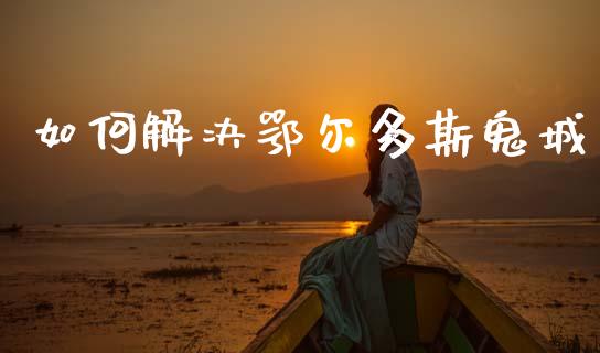 如何解决鄂尔多斯鬼城_https://m.eyunqq.com_融资融券_第1张