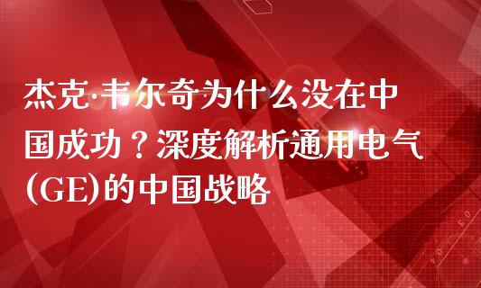 杰克·韦尔奇为什么没在中国成功？深度解析通用电气(GE)的中国战略_https://m.eyunqq.com_融资融券_第1张
