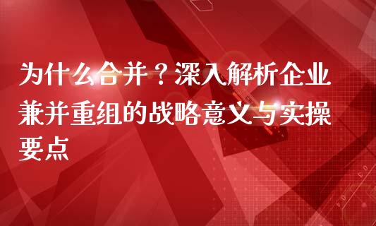 为什么合并？深入解析企业兼并重组的战略意义与实操要点_https://m.eyunqq.com_基金交易_第1张