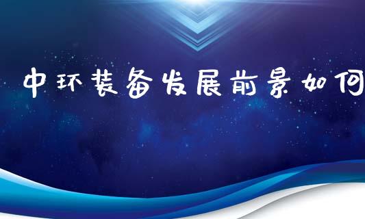 中环装备发展前景如何_https://m.eyunqq.com_基金交易_第1张