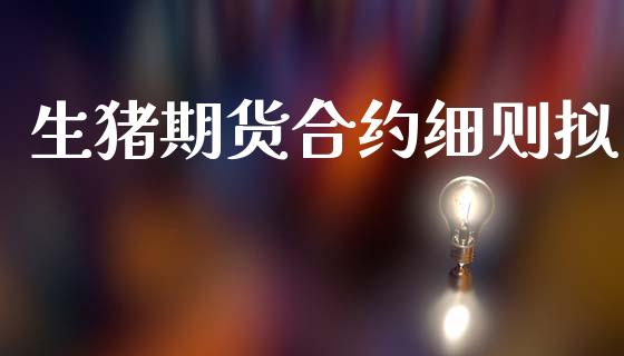 生猪期货合约细则拟_https://m.eyunqq.com_基金交易_第1张
