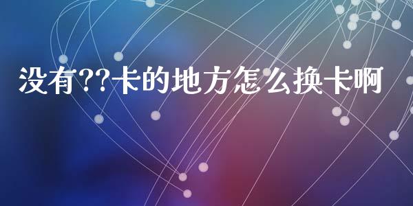 没有??卡的地方怎么换卡啊_https://m.eyunqq.com_基金交易_第1张