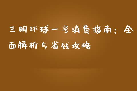 三明环球一号消费指南：全面解析与省钱攻略_https://m.eyunqq.com_融资融券_第1张