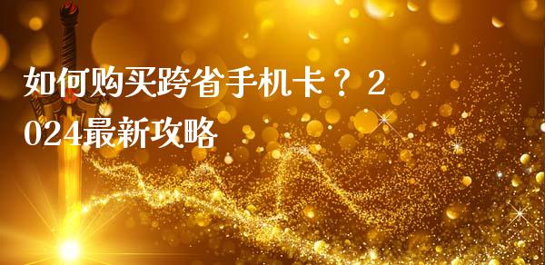 如何购买跨省手机卡？ 2024最新攻略_https://m.eyunqq.com_新股申购_第1张