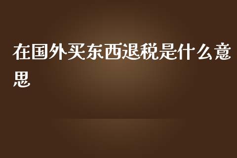 在国外买东西退税是什么意思_https://m.eyunqq.com_基金交易_第1张