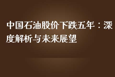 中国石油股价下跌五年：深度解析与未来展望_https://m.eyunqq.com_期货投资学习_第1张