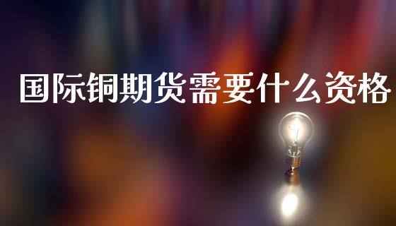 国际铜期货需要什么资格_https://m.eyunqq.com_融资融券_第1张