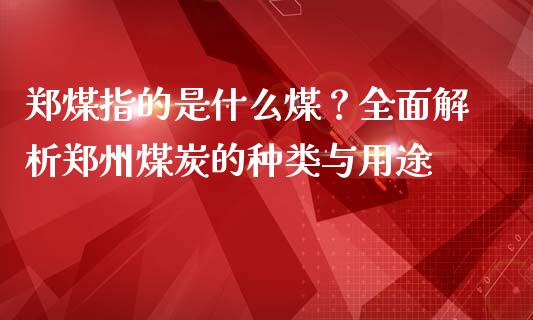 郑煤指的是什么煤？全面解析郑州煤炭的种类与用途_https://m.eyunqq.com_基金交易_第1张