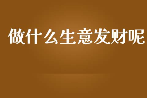做什么生意发财呢_https://m.eyunqq.com_期货投资学习_第1张