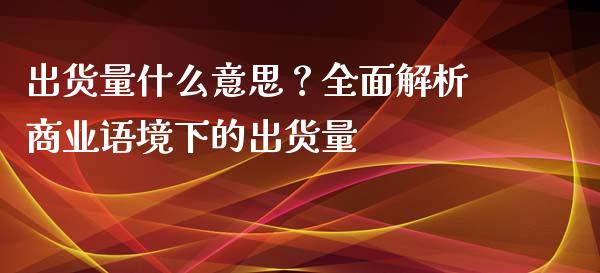 出货量什么意思？全面解析商业语境下的出货量_https://m.eyunqq.com_期货投资学习_第1张