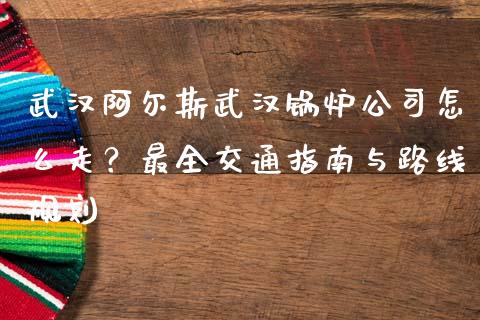 武汉阿尔斯武汉锅炉公司怎么走？最全交通指南与路线规划_https://m.eyunqq.com_新股申购_第1张