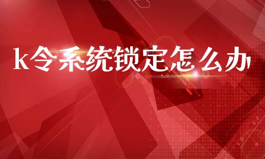 k令系统锁定怎么办_https://m.eyunqq.com_融资融券_第1张