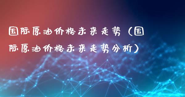 国际原油价格未来走势（国际原油价格未来走势分析）_https://m.eyunqq.com_新股申购_第1张