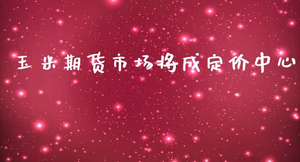 玉米期货市场将成定价中心_https://m.eyunqq.com_期货投资学习_第1张
