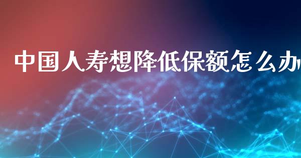 中国人寿想降低保额怎么办_https://m.eyunqq.com_新股申购_第1张