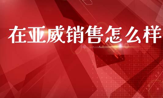 在亚威销售怎么样_https://m.eyunqq.com_基金交易_第1张