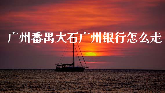广州番禺大石广州银行怎么走_https://m.eyunqq.com_期货投资学习_第1张