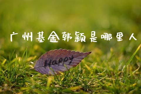 广州基金韩颖是哪里人_https://m.eyunqq.com_融资融券_第1张