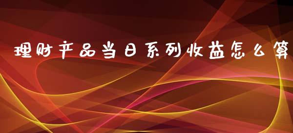 理财产品当日系列收益怎么算_https://m.eyunqq.com_新股申购_第1张