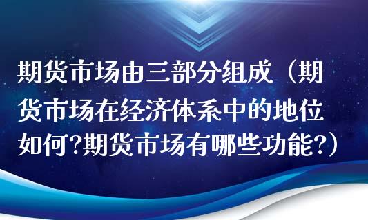 期货市场由三部分组成（期货市场在经济体系中的地位如何?期货市场有哪些功能?）_https://m.eyunqq.com_融资融券_第1张