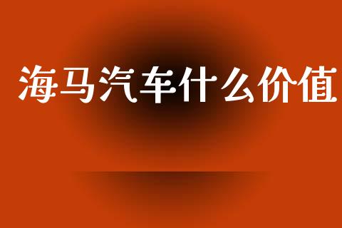 海马汽车什么价值_https://m.eyunqq.com_基金交易_第1张