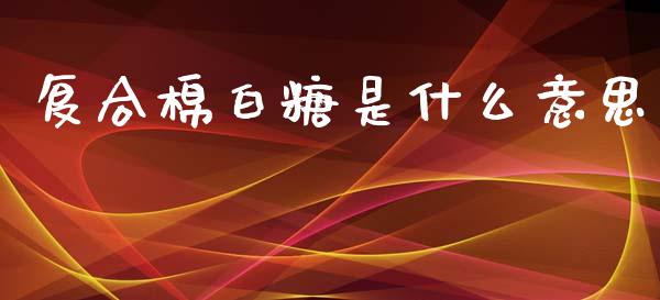 复合棉白糖是什么意思_https://m.eyunqq.com_基金交易_第1张