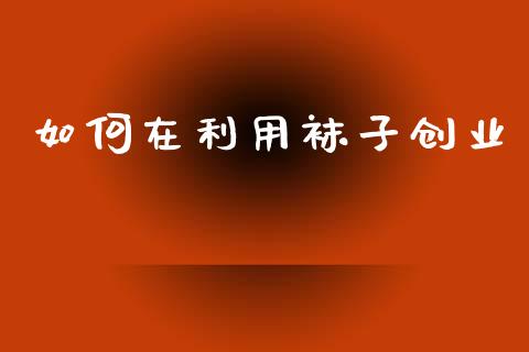 如何在利用袜子创业_https://m.eyunqq.com_基金交易_第1张