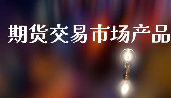 期货交易市场产品_https://m.eyunqq.com_期货投资学习_第1张