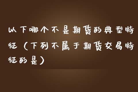 以下哪个不是期货的典型特征（下列不属于期货交易特征的是）_https://m.eyunqq.com_融资融券_第1张