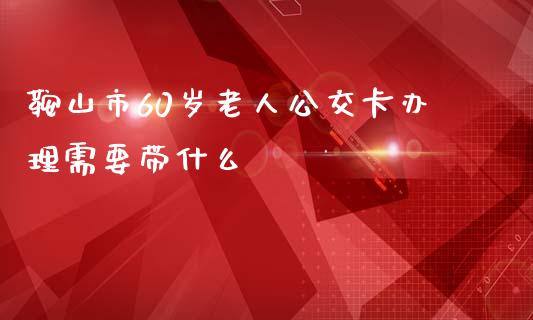 鞍山市60岁老人公交卡办理需要带什么_https://m.eyunqq.com_新股申购_第1张