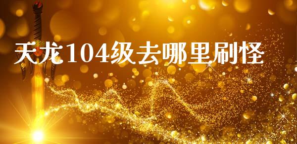 天龙104级去哪里刷怪_https://m.eyunqq.com_基金交易_第1张