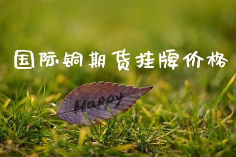 国际铜期货挂牌价格_https://m.eyunqq.com_期货投资学习_第1张