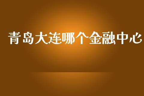 青岛大连哪个金融中心_https://m.eyunqq.com_融资融券_第1张