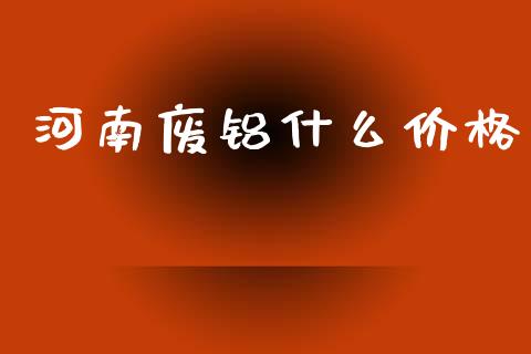 河南废铝什么价格_https://m.eyunqq.com_期货投资学习_第1张