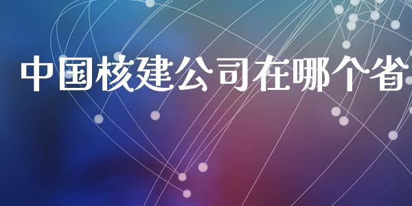 中国核建公司在哪个省_https://m.eyunqq.com_融资融券_第1张